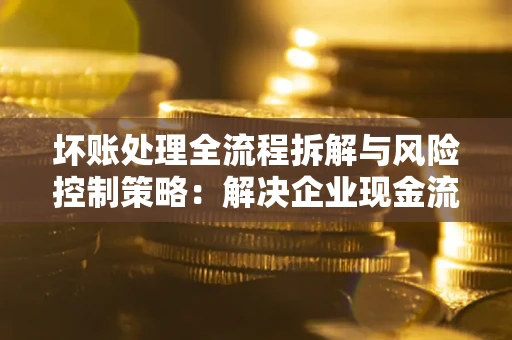 武汉坏账处理全流程拆解与风险控制策略：解决企业现金流顽疾的实战指南