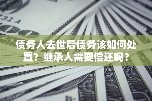 武汉债务人去世后债务该如何处置？继承人需要偿还吗？