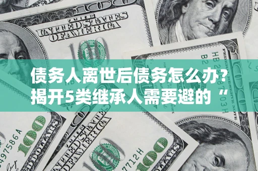 武汉债务人离世后债务怎么办？揭开5类继承人需要避的“坑”
